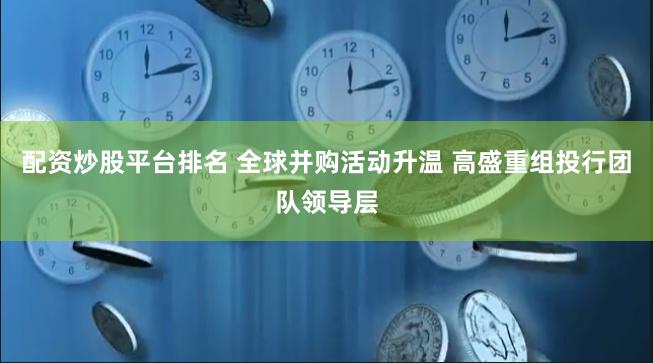 配资炒股平台排名 全球并购活动升温 高盛重组投行团队领导层