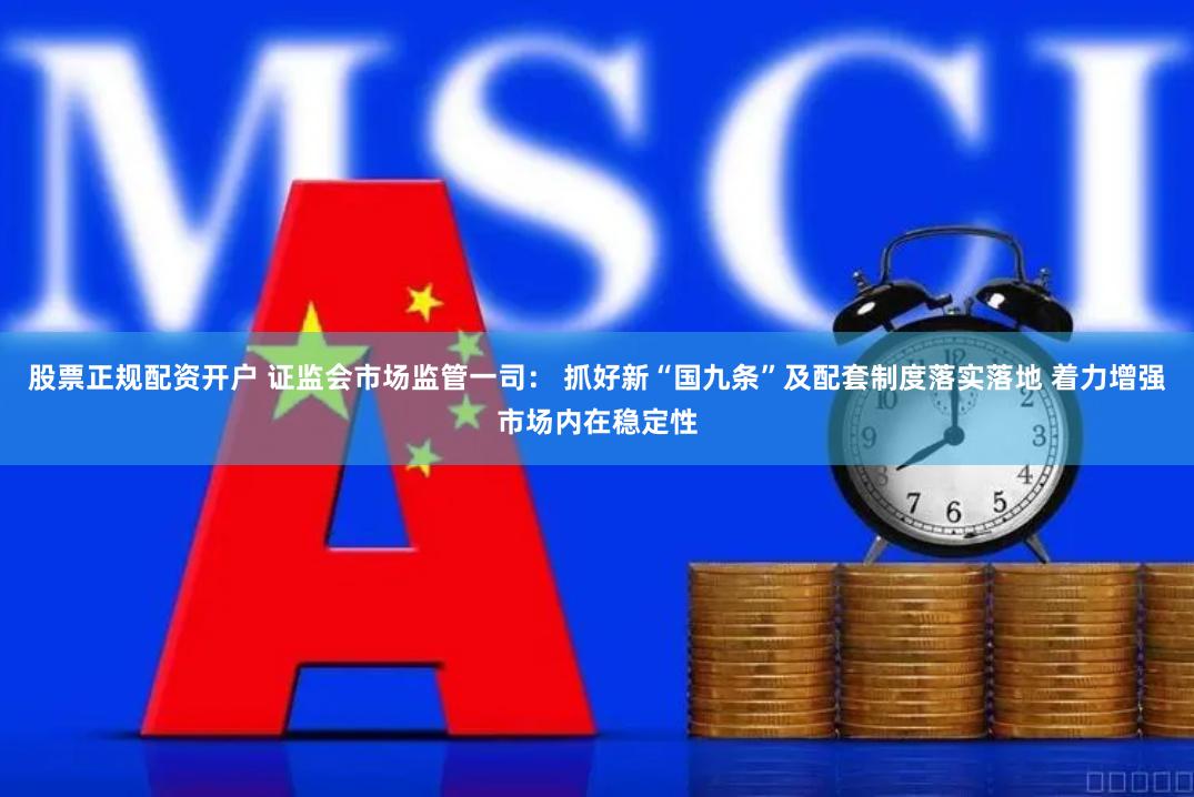 股票正规配资开户 证监会市场监管一司： 抓好新“国九条”及配套制度落实落地 着力增强市场内在稳定性