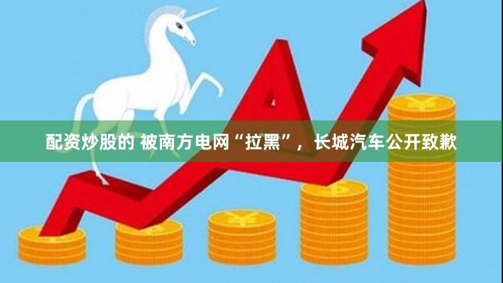 配资炒股的 被南方电网“拉黑”，长城汽车公开致歉