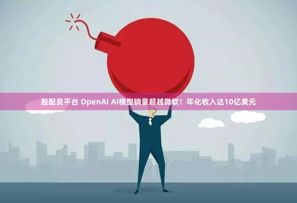 股配资平台 OpenAI AI模型销量超越微软！年化收入达10亿美元