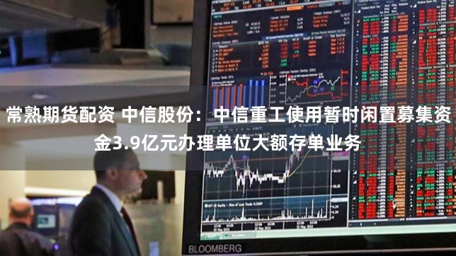 常熟期货配资 中信股份：中信重工使用暂时闲置募集资金3.9亿元办理单位大额存单业务