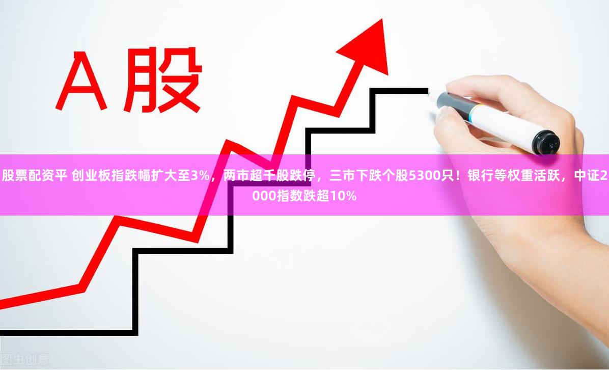 股票配资平 创业板指跌幅扩大至3%，两市超千股跌停，三市下跌个股5300只！银行等权重活跃，中证2000指数跌超10%