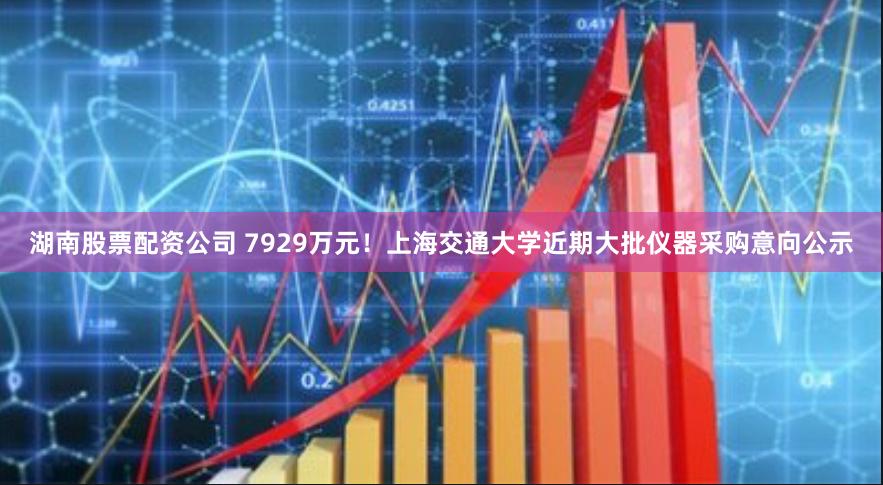 湖南股票配资公司 7929万元！上海交通大学近期大批仪器采购意向公示