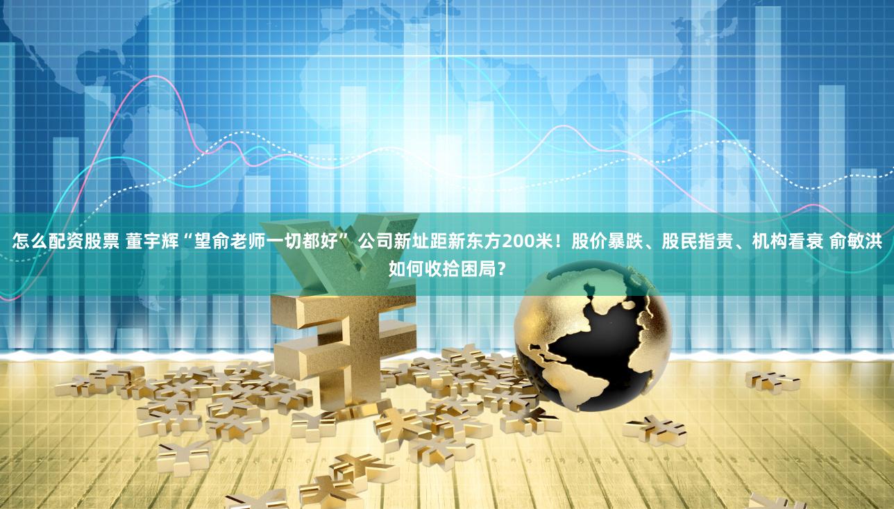 怎么配资股票 董宇辉“望俞老师一切都好” 公司新址距新东方200米！股价暴跌、股民指责、机构看衰 俞敏洪如何收拾困局？