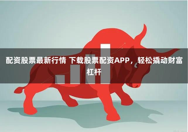 配资股票最新行情 下载股票配资APP，轻松撬动财富杠杆
