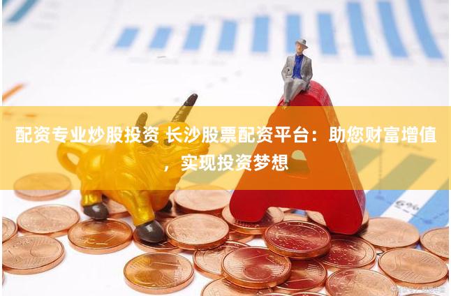 配资专业炒股投资 长沙股票配资平台：助您财富增值，实现投资梦想