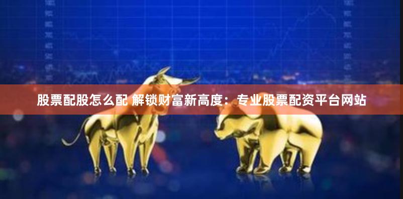 股票配股怎么配 解锁财富新高度：专业股票配资平台网站
