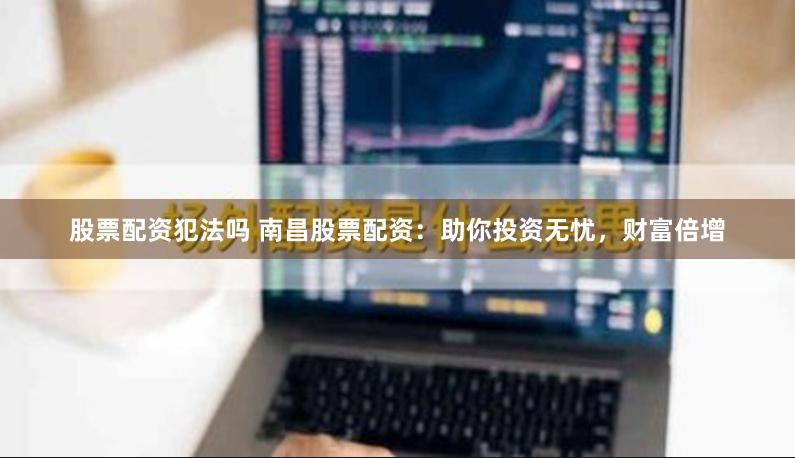 股票配资犯法吗 南昌股票配资：助你投资无忧，财富倍增