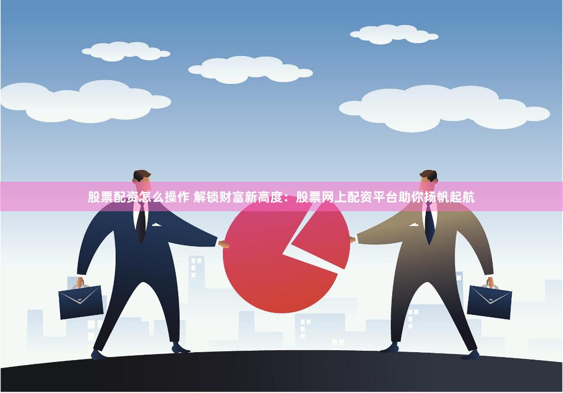 股票配资怎么操作 解锁财富新高度：股票网上配资平台助你扬帆起航