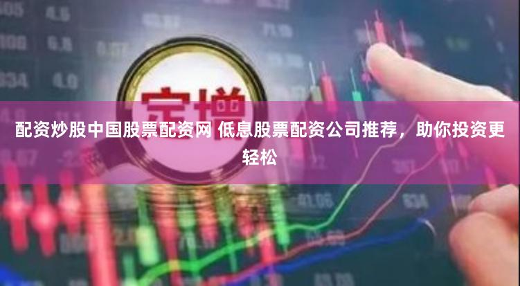配资炒股中国股票配资网 低息股票配资公司推荐，助你投资更轻松