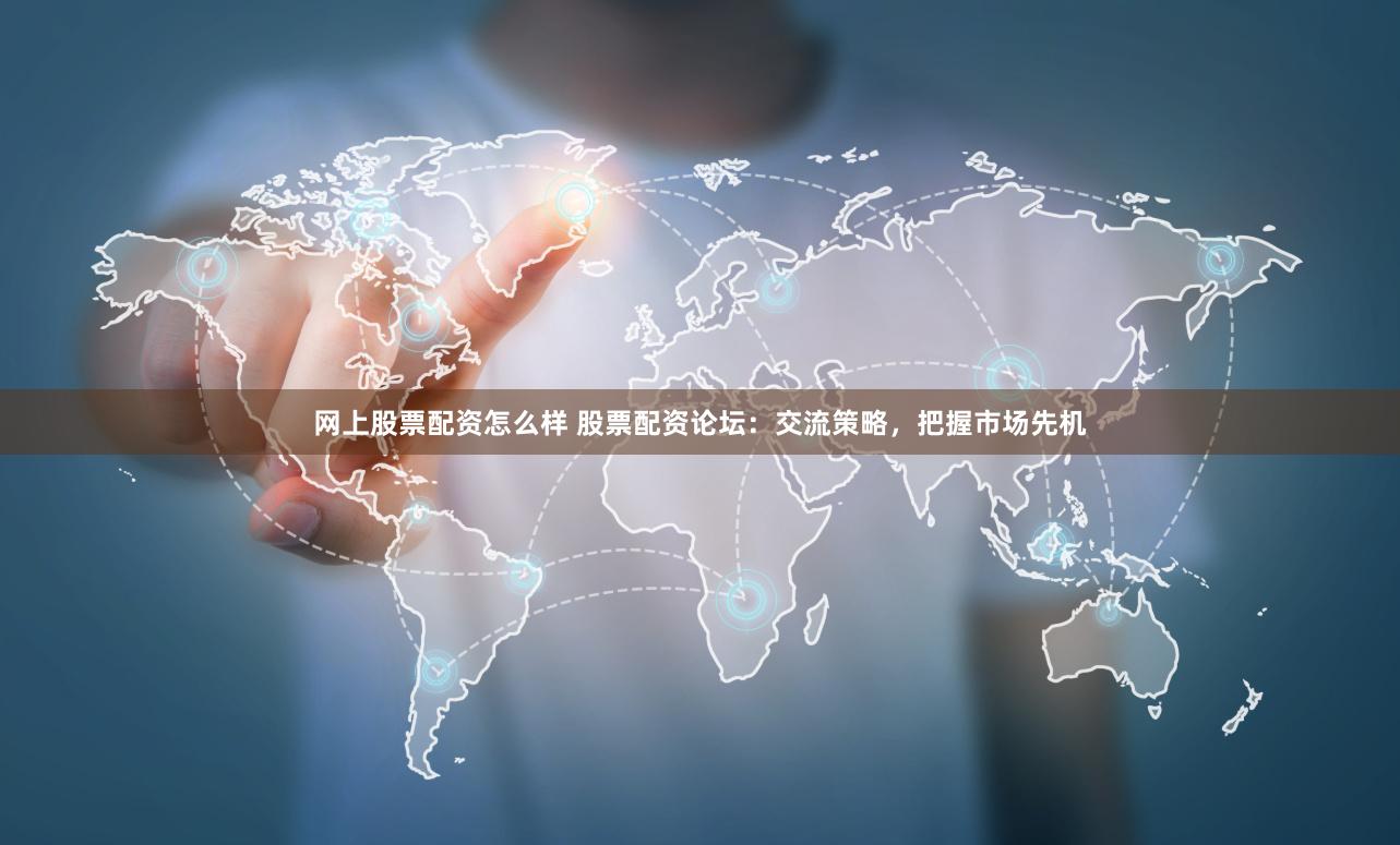 网上股票配资怎么样 股票配资论坛：交流策略，把握市场先机