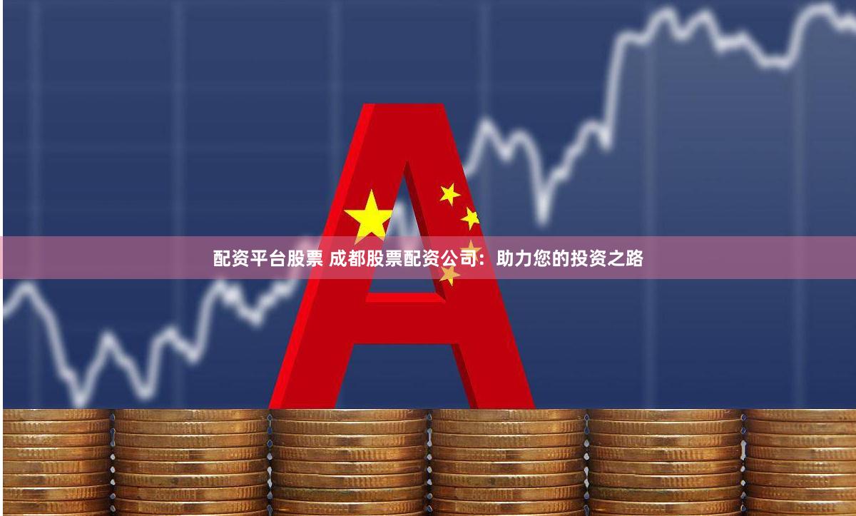 配资平台股票 成都股票配资公司：助力您的投资之路