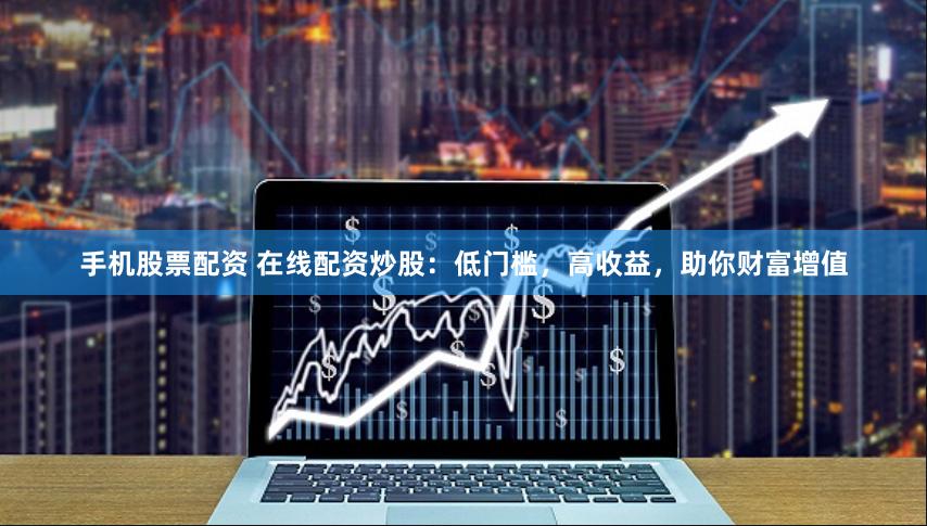 手机股票配资 在线配资炒股：低门槛，高收益，助你财富增值