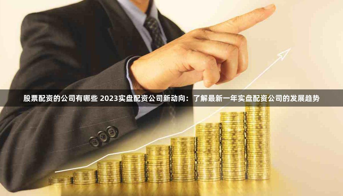 股票配资的公司有哪些 2023实盘配资公司新动向：了解最新一年实盘配资公司的发展趋势