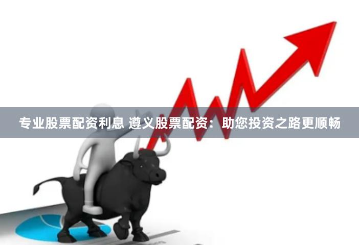 专业股票配资利息 遵义股票配资：助您投资之路更顺畅