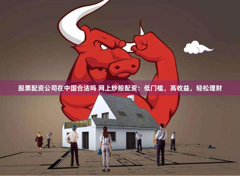 股票配资公司在中国合法吗 网上炒股配资：低门槛，高收益，轻松理财