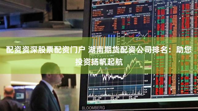 配资资深股票配资门户 湖南期货配资公司排名：助您投资扬帆起航